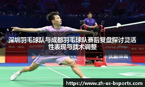 深圳羽毛球队与成都羽毛球队赛后复盘探讨灵活性表现与战术调整