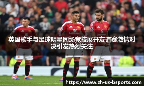 英国歌手与足球明星同场竞技展开友谊赛激情对决引发热烈关注